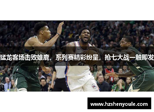 猛龙客场击败雄鹿，系列赛精彩纷呈，抢七大战一触即发